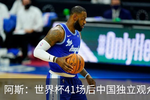阿斯：世界杯41场后中国独立观众超2亿 日本vs突尼斯2400万人观看